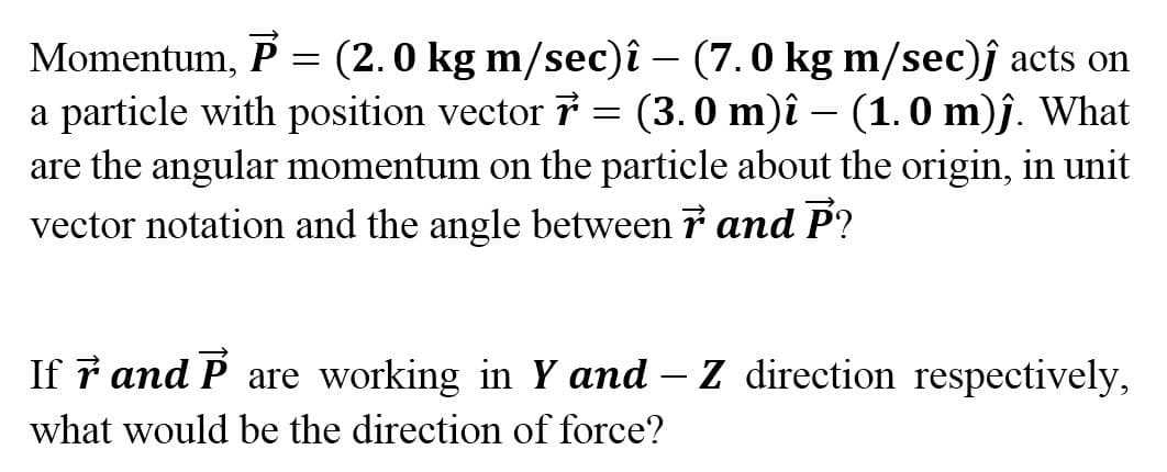 Momentum, P = (2.0 kg m/sec)î – (7.0 kg m/sec)ĵ acts on
a particle with position vector 7 = (3. 0 m)î – (1. 0 m)ĵ. What
are the angular momentum on the particle about the origin, in unit
vector notation and the angle between 7 and P?
If ř and P are working in Y and – Z direction respectively,
what would be the direction of force?
