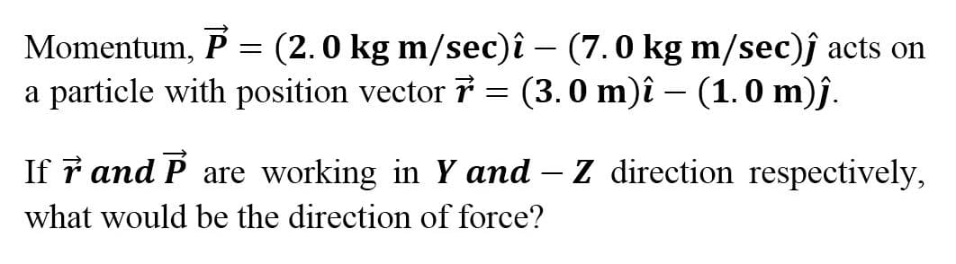 Momentum, P = (2.0 kg m/sec)î – (7.0 kg m/sec)ĵ acts on
a particle with position vector 7 = (3.0 m)î – (1.0 m)ĵ.
If ř and P are working in Y and – Z direction respectively,
what would be the direction of force?
