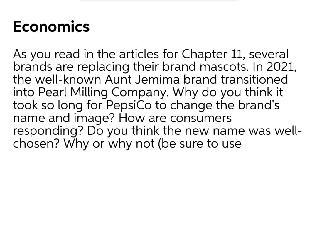 Economics
As you read in the articles for Chapter 11, several
brands are replacing their brand mascots. In 2021,
the well-known Aunt Jemima brand transitioned
into Pearl Milling Company. Why do you think it
took so long for Pepsico to change the brand's
name and image? How are consumers
responding? Do you think the new name was well-
chosen? Why or why not (be sure to use
