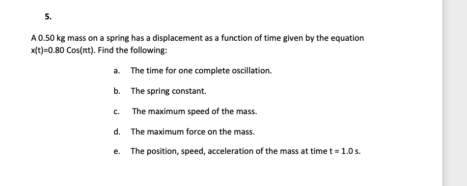 5.
A 0.50 kg mass on a spring has a displacement as a function of time given by the equation
x(t)=0.80 Cos(nt). Find the following:
а.
The time for one complete oscillation.
b. The spring constant.
C.
The maximum speed of the mass.
d. The maximum force on the mass.
The position, speed, acceleration of the mass at time t = 1.0 s.
е.
