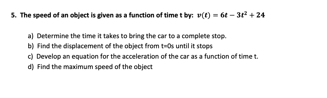 5. The speed of an object is given as a function of time t by: v(t) =
6t – 3t2 + 24
a) Determine the time it takes to bring the car to a complete stop.
b) Find the displacement of the object from t=0s until it stops
c) Develop an equation for the acceleration of the car as a function of time t.
d) Find the maximum speed of the object
