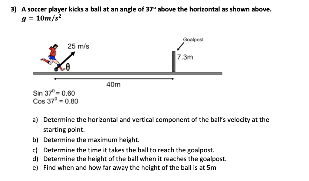 3) A soccer player kicks a ball at an angle of 37° above the horizontal as shown above.
= 10m/s²
Goalpost
25 m/s
7.3m
40m
Sin 37° = 0.60
Cos 37° = 0.80
a) Determine the horizontal and vertical component of the ball's velocity at the
starting point.
b) Determine the maximum height.
c) Determine the time it takes the ball to reach the goalpost.
d) Determine the height of the ball when it reaches the goalpost.
e) Find when and how far away the height of the ball is at 5m
