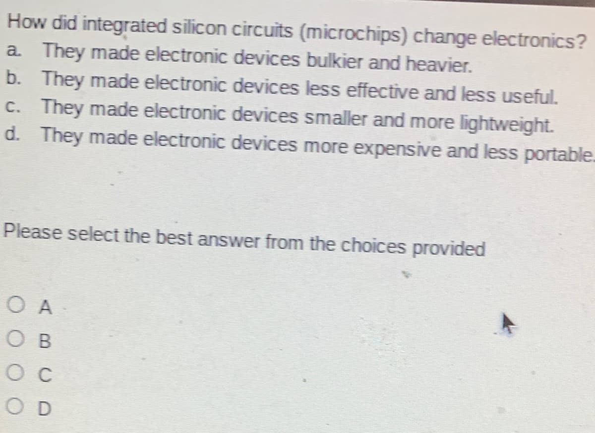 How did integrated silicon circuits (microchips) change electronics?
a They made electronic devices bulkier and heavier.
b. They made electronic devices less effective and less useful.
c. They made electronic devices smaller and more lightweight.
d. They made electronic devices more expensive and less portable.
Please select the best answer from the choices provided
O A
O B
O c
O D
