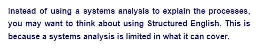 Instead of using a systems analysis to explain the processes,
you may want to think about using Structured English. This is
because a systems analysis is limited in what it can cover.