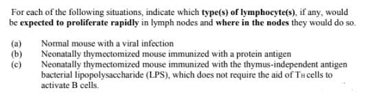 For each of the following situations, indicate which type(s) of lymphocyte(s), if any, would
be expected to proliferate rapidly in lymph nodes and where in the nodes they would do so.
Nomal mouse with a viral infection
(a)
(b)
(c)
Neonatally thymectomized mouse immunized with a protein antigen
Neonatally thymectomized mouse immunized with the thymus-independent antigen
bacterial lipopolysaccharide (LPS), which does not require the aid of THcells to
activate B cells.
