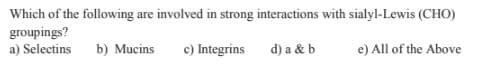 Which of the following are involved in strong interactions with sialyl-Lewis (CHO)
groupings?
a) Selectins
b) Mucins
c) Integrins
d) a & b
e) All of the Above
