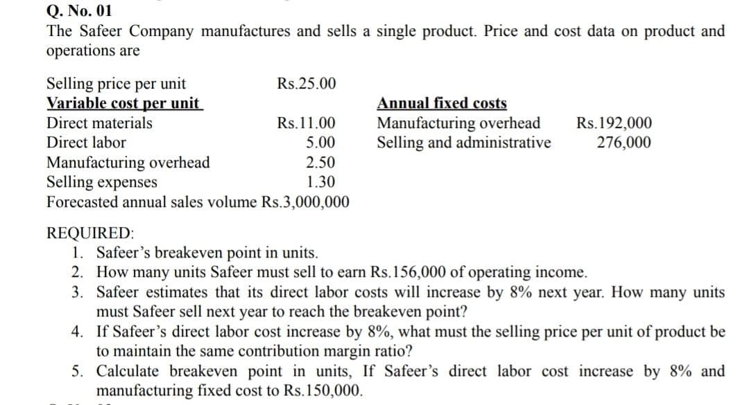 Q. No. 01
The Safeer Company manufactures and sells a single product. Price and cost data on product and
operations are
Selling price per unit
Variable cost per unit
Rs.25.00
Annual fixed costs
Manufacturing overhead
Selling and administrative
Rs.192,000
276,000
Direct materials
Rs.11.00
Direct labor
5.00
Manufacturing overhead
Selling expenses
Forecasted annual sales volume Rs.3,000,000
2.50
1.30
REQUIRED:
1. Safeer's breakeven point in units.
2. How many units Safeer must sell to earn Rs.156,000 of operating income.
3. Safeer estimates that its direct labor costs will increase by 8% next year. How many units
must Safeer sell next year to reach the breakeven point?
4. If Safeer's direct labor cost increase by 8%, what must the selling price per unit of product be
to maintain the same contribution margin ratio?
5. Calculate breakeven point in units, If Safeer's direct labor cost increase by 8% and
manufacturing fixed cost to Rs.150,000.
