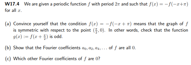 W17.4 We are given a periodic function f with period 2m and such that f(x) = -f(-x+a)
for all æ.
(a) Convince yourself that the condition f(x) = -f(-x + a) means that the graph of f
is symmetric with respect to the point (5,0). In other words, check that the function
g(x) := f(x+ }) is odd.
(b) Show that the Fourier coefficients ao, a2, a4, . .. of f are all 0.
(c) Which other Fourier coefficients of f are 0?
