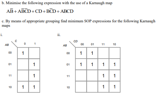 b. Minimise the following expression with the use of a Karnaugh map
AB+ ABCD+CD+BCD+ ABCD
c. By means of appropriate grouping find minimum SOP expressions for the following Karnaugh
maps
i.
i.
CD
0 1
01 11 10
АВ
АВ
00
00
1
00
1
01
1
01
1
1
1
1
11
1
11
1
1
10
1
1
10
1
1
