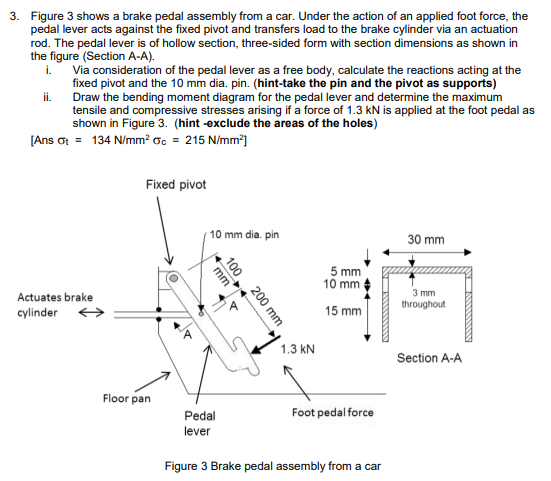 3. Figure 3 shows a brake pedal assembly from a car. Under the action of an applied foot force, the
pedal lever acts against the fixed pivot and transfers load to the brake cylinder via an actuation
rod. The pedal lever is of hollow section, three-sided form with section dimensions as shown in
the figure (Section A-A).
Via consideration of the pedal lever as a free body, calculate the reactions acting at the
fixed pivot and the 10 mm dia. pin. (hint-take the pin and the pivot as supports)
Draw the bending moment diagram for the pedal lever and determine the maximum
tensile and compressive stresses arising if a force of 1.3 kN is applied at the foot pedal as
shown in Figure 3. (hint -exclude the areas of the holes)
[Ans ot = 134 N/mm² oc = 215 N/mm*]
i.
ii.
Fixed pivot
10 mm dia. pin
30 mm
5 mm
10 mm
3 mm
Actuates brake
throughout
cylinder >
15 mm
1.3 kN
Section A-A
Floor pan
Foot pedal force
Pedal
lever
Figure 3 Brake pedal assembly from a car
100
200 mm
mm
