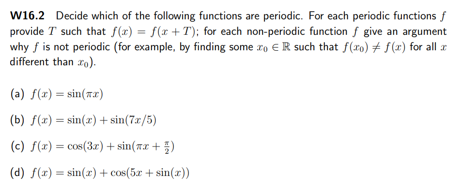 W16.2 Decide which of the following functions are periodic. For each periodic functions f
provide T such that f(x) = f(x +T); for each non-periodic function f give an argument
why f is not periodic (for example, by finding some xo E R such that f(xo) # f (x) for all æ
different than xo).
(a) f(x) = sin(rx)
(b) f(x) = sin(x)+ sin(7x/5)
(c) f(x) = cos(3x) + sin(rx + 5)
2
(d) f(x) = sin(x) + cos(5x + sin(x))
