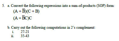 5. a. Convert the following expressions into a sum-of-products (SOP) form:
(A +B)(C+B)
(A +BC)C
b. Cany out the following computations in 2's complement:
i.
27-21
ii.
35-43
