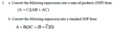 a. Convert the following expressions into a sum-of-products (SOP) form:
(A +C)(AB + AC)
b. Convert the following expression into a standard SOP form:
A+B(AC + (B +C)D)
2.
