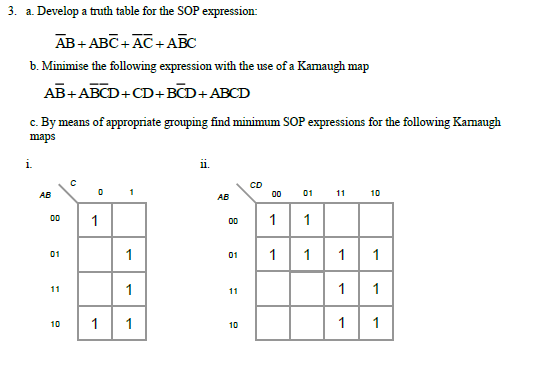 3. a. Develop a truth table for the SOP expression:
Ав + АвС + АС +АВС
b. Minimise the following expression with the use of a Kamaugh map
AB+ABCD+CD+BCD+ABCD
c. By means of appropriate grouping find minimum SOP expressions for the following Kamaugh
maps
i.
CD
00 01 11 10
AB
AB
00
00
1
01
1
01
1
1
1
1
1
11
11
1
1
1
10
10
1.
