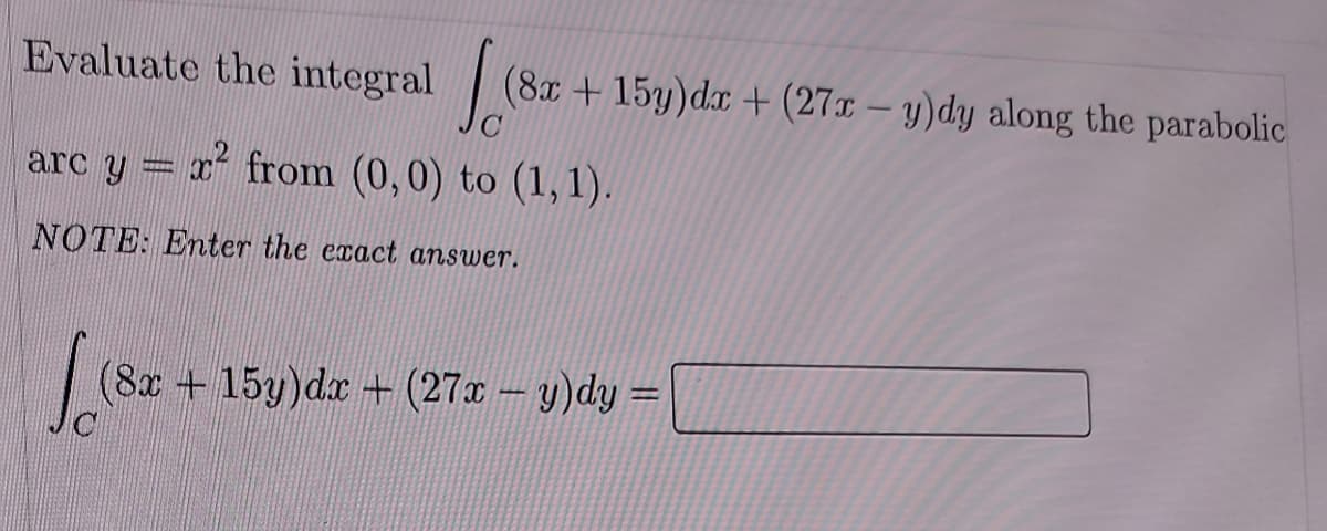 Evaluate the integral (8x+15y)dx + (27x - y)dy along the parabolic
x² from (0,0) to (1,1).
arc y
NOTE: Enter the exact answer.
√ (82
(8x + 15y)dx + (27x - y)dy =