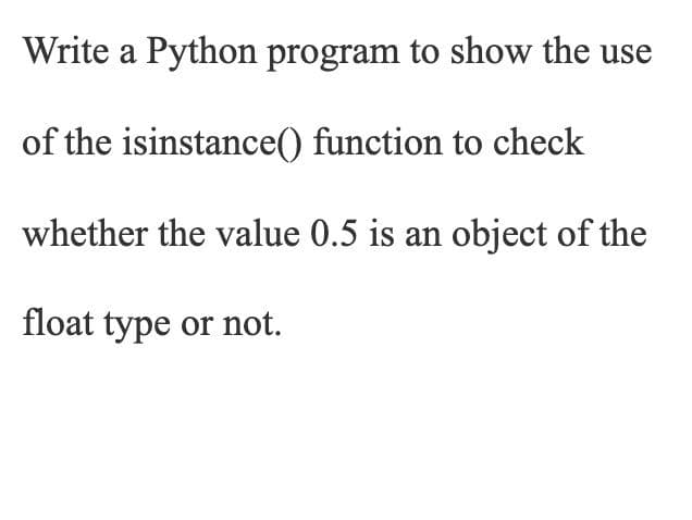Write a Python program to show the use
of the isinstance() function to check
whether the value 0.5 is an object of the
float type or not.
