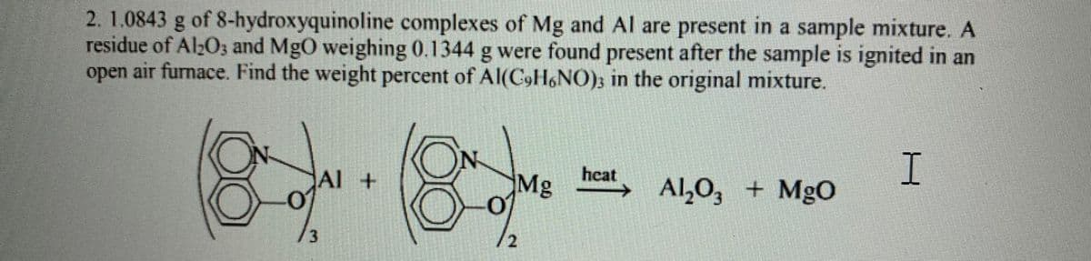2. 1.0843 g of 8-hydroxyquinoline complexes of Mg and Al are present in a sample mixture. A
residue of Al;O; and MgO weighing 0.1344 g were found present after the sample is ignited in an
open air furnace. Find the weight percent of Al(C,H6NO); in the original mixture.
N
Al +
hcat
Mg
of
Al,0, + MgO
