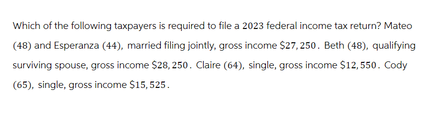 Which of the following taxpayers is required to file a 2023 federal income tax return? Mateo
(48) and Esperanza (44), married filing jointly, gross income $27, 250. Beth (48), qualifying
surviving spouse, gross income $28, 250. Claire (64), single, gross income $12,550. Cody
(65), single, gross income $15, 525.