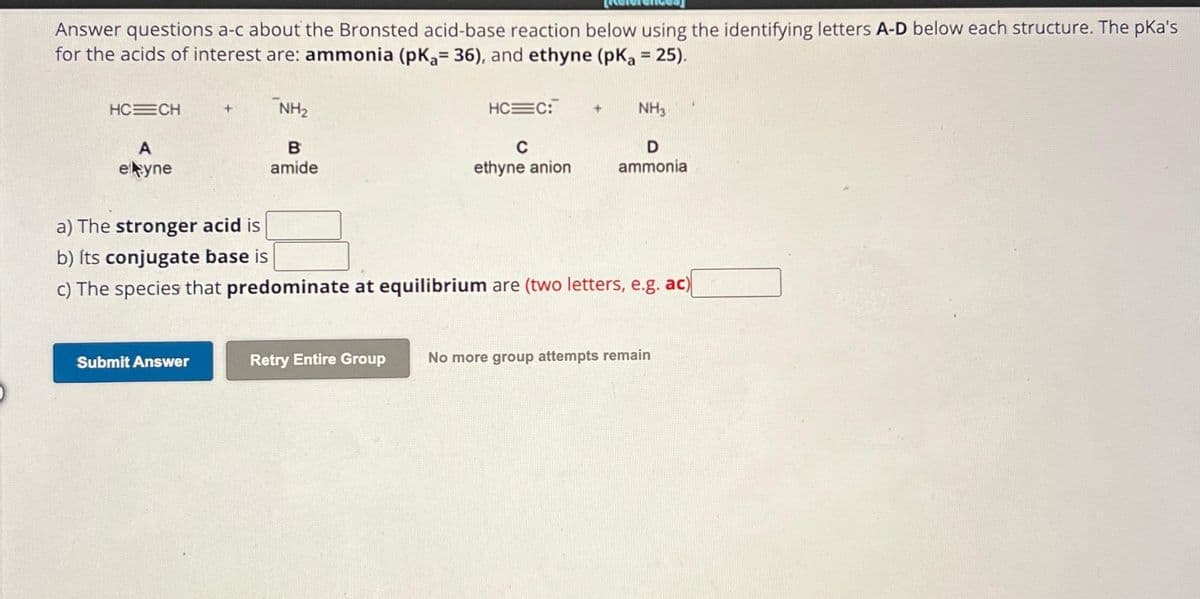 Answer questions a-c about the Bronsted acid-base reaction below using the identifying letters A-D below each structure. The pka's
for the acids of interest are: ammonia (pK₂= 36), and ethyne (pka = 25).
HC=CH
A
eltyne
NH₂
Submit Answer
B
amide
HC C:
Retry Entire Group
C
ethyne anion
a) The stronger acid is
b) Its conjugate base is
c) The species that predominate at equilibrium are (two letters, e.g. ac)
NH3
D
ammonia
No more group attempts remain