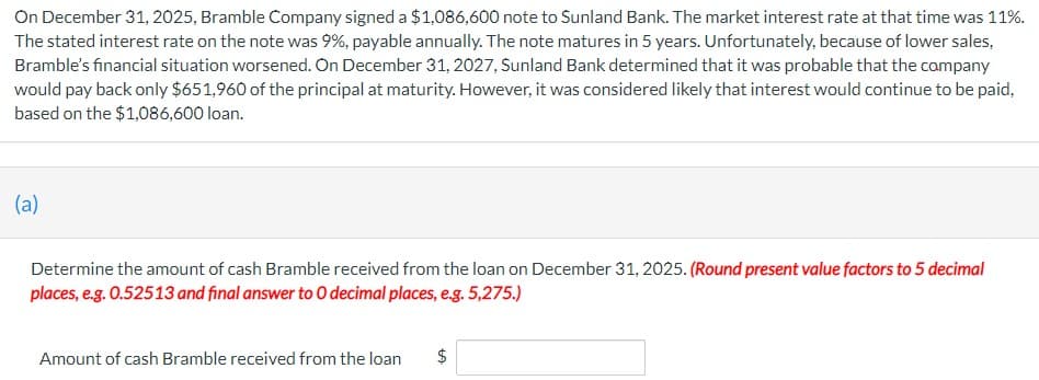 On December 31, 2025, Bramble Company signed a $1,086,600 note to Sunland Bank. The market interest rate at that time was 11%.
The stated interest rate on the note was 9%, payable annually. The note matures in 5 years. Unfortunately, because of lower sales,
Bramble's financial situation worsened. On December 31, 2027, Sunland Bank determined that it was probable that the company
would pay back only $651,960 of the principal at maturity. However, it was considered likely that interest would continue to be paid,
based on the $1,086,600 loan.
(a)
Determine the amount of cash Bramble received from the loan on December 31, 2025. (Round present value factors to 5 decimal
places, e.g. 0.52513 and final answer to O decimal places, e.g. 5,275.)
Amount of cash Bramble received from the loan
$
LA