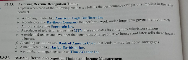 E5-33.
Assessing Revenue Recognition Timing
Explain when each of the following businesses fulfills the performance obligations implicit in the sales
contract.
a. A clothing retailer like American Eagle Outfitters Inc.
b. A contractor like Raytheon Company that performs work under long-term government contracts.
c. A grocery store like Supervalu Inc.
d. A producer of television shows like MTV that syndicates its content to television stations.
e. A residential real estate developer that constructs only speculative houses and later sells these houses
to buyers.
f. A banking institution like Bank of America Corp, that lends money for home mortgages.
g. A manufacturer like Harley-Davidson Inc.
h. A publisher of magazines such as Time-Warner Inc.
E5-34.
Assessing Revenue Recognition Timing and Income Measurement
