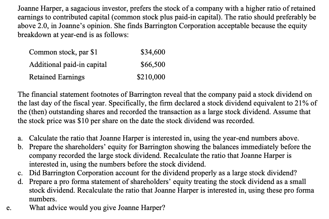 Joanne Harper, a sagacious investor, prefers the stock of a company with a higher ratio of retained
earnings to contributed capital (common stock plus paid-in capital). The ratio should preferably be
above 2.0, in Joanne's opinion. She finds Barrington Corporation acceptable because the equity
breakdown at year-end is as follows:
Common stock, par
$1
$34,600
Additional paid-in capital
$66,500
Retained Earnings
$210,000
The financial statement footnotes of Barrington reveal that the company paid a stock dividend on
the last day of the fiscal year. Specifically, the firm declared a stock dividend equivalent to 21% of
the (then) outstanding shares and recorded the transaction as a large stock dividend. Assume that
the stock price was $10 per share on the date the stock dividend was recorded.
a. Calculate the ratio that Joanne Harper is interested in, using the year-end numbers above.
b. Prepare the shareholders’ equity for Barrington showing the balances immediately before the
company recorded the large stock dividend. Recalculate the ratio that Joanne Harper is
interested in, using the numbers before the stock dividend.
Did Barrington Corporation account for the dividend properly as a large stock dividend?
d. Prepare a pro forma statement of shareholders' equity treating the stock dividend as a small
stock dividend. Recalculate the ratio that Joanne Harper is interested in, using these pro forma
numbers.
с.
What advice would you give Joanne Harper?
е.
