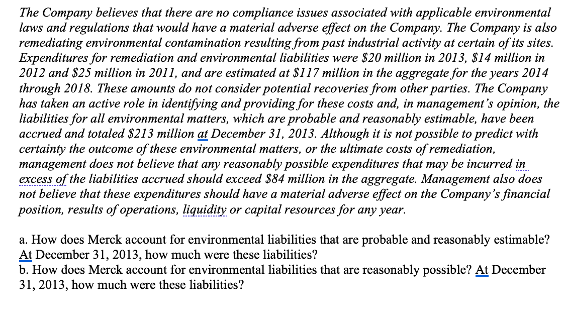 The Company believes that there are no compliance issues associated with applicable environmental
laws and regulations that would have a material adverse effect on the Company. The Company is also
remediating environmental contamination resulting from past industrial activity at certain of its sites.
Expenditures for remediation and environmental liabilities were $20 million in 2013, $14 million in
2012 and $25 million in 2011, and are estimated at $117 million in the aggregate for the years 2014
through 2018. These amounts do not consider potential recoveries from other parties. The Company
has taken an active role in identifying and providing for these costs and, in management's opinion, the
liabilities for all environmental matters, which are probable and reasonably estimable, have been
accrued and totaled $213 million at December 31, 2013. Although it is not possible to predict with
certainty the outcome of these environmental matters, or the ultimate costs of remediation,
management does not believe that any reasonably possible expenditures that may be incurred in
excess of the liabilities accrued should exceed $84 million in the aggregate. Management also does
not believe that these expenditures should have a material adverse effect on the Company's financial
position, results of operations, liquidity or capital resources for any year.
-- ---- .
---.----- .
a. How does Merck account for environmental liabilities that are probable and reasonably estimable?
At December 31, 2013, how much were these liabilities?
b. How does Merck account for environmental liabilities that are reasonably possible? At December
31, 2013, how much were these liabilities?
