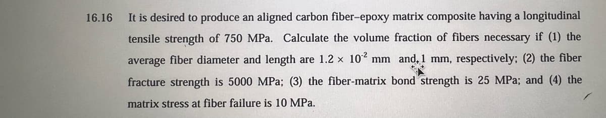 16.16
It is desired to produce an aligned carbon fiber-epoxy matrix composite having a longitudinal
tensile strength of 750 MPa. Calculate the volume fraction of fibers necessary if (1) the
average fiber diameter and length are 1.2 × 102 mm and, 1 mm, respectively; (2) the fiber
fracture strength is 5000 MPa; (3) the fiber-matrix bond strength is 25 MPa; and (4) the
matrix stress at fiber failure is 10 MPa.