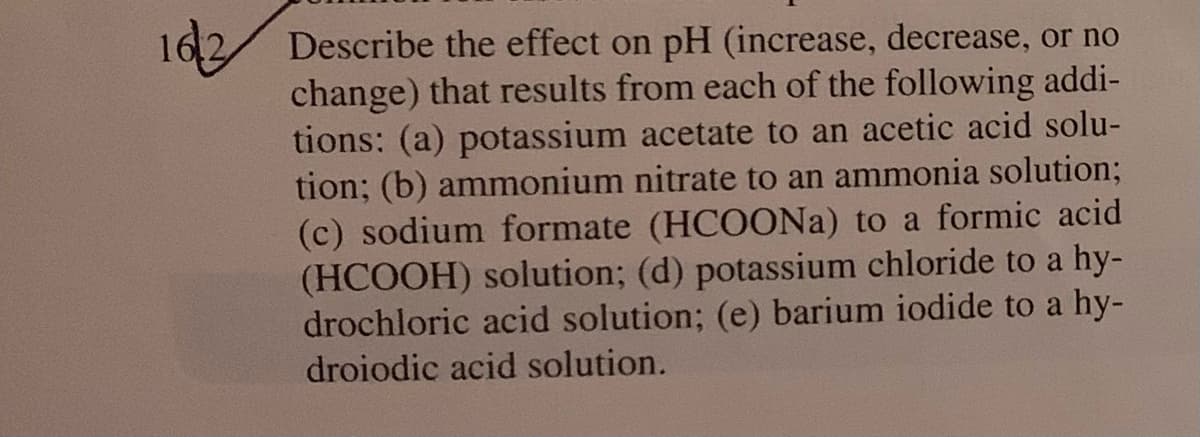 16,2 Describe the effect on pH (increase, decrease, or no
change) that results from each of the following addi-
tions: (a) potassium acetate to an acetic acid solu-
tion; (b) ammonium nitrate to an ammonia solution;
(c) sodium formate (HCOONA) to a formic acid
(HCOOH) solution; (d) potassium chloride to a hy-
drochloric acid solution; (e) barium iodide to a hy-
droiodic acid solution.
