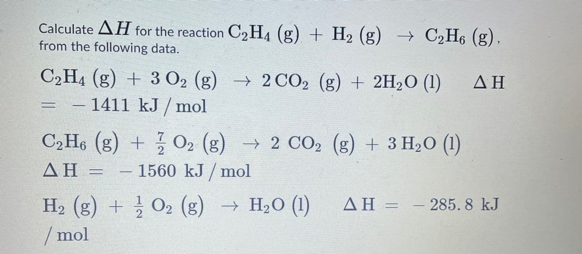 Calculate AH for the reaction C2H4 (g) + H2 (g) → C2H6 (g),
from the following data.
C2H4 (g) + 3 O2 (g) → 2 CO2 (g) + 2H2O (1)
AH
1411 kJ / mol
C2H6 (g) + O2 (g)
→ 2 CO2 (g) + 3 H2O (1)
ΔΗ
- 1560 kJ / mol
H2 (g) + O2 (g) → H2O (1)
AH = - 285. 8 kJ
/ mol
