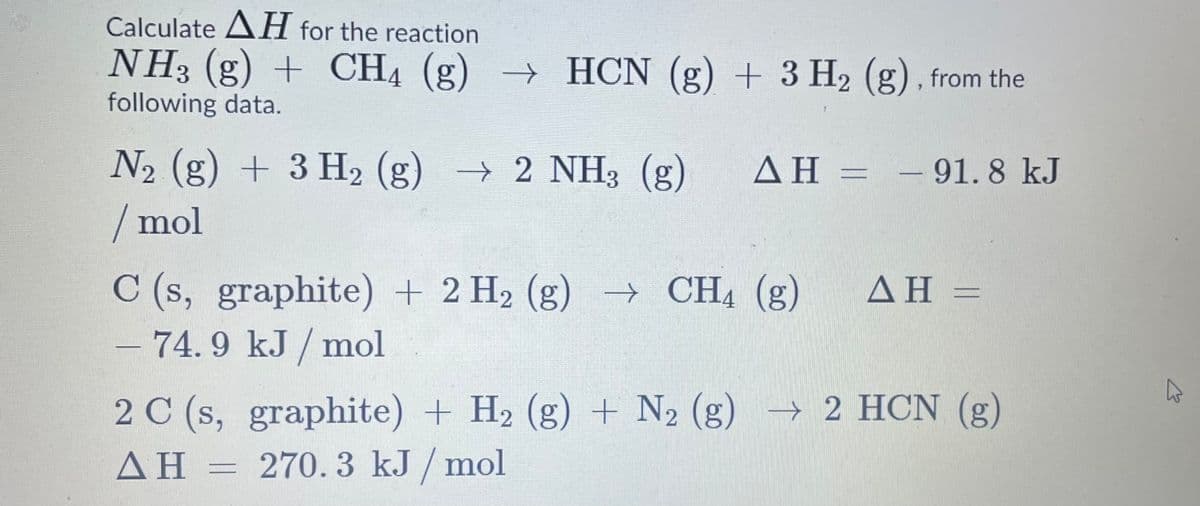 Calculate AH for the reaction
NH3 (g) + CH4 (g) → HCN (g) + 3 H2 (g) , from the
following data.
N2 (g) + 3 H2 (g) → 2 NH3 (g)
ΔΗ-
– 91. 8 kJ
/mol
C (s, graphite) + 2 H2 (g) → CH4 (g)
- 74. 9 kJ / mol
AH =
2 C (s, graphite) + H2 (g) + N2 (g) → 2 HCN (g)
AH =
ΔΗ:
270. 3 kJ / mol
