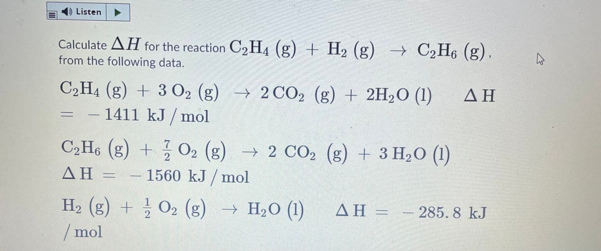 Listen
Calculate AH for the reaction C2 H4 (g) + H2 (g) → C2H6 (g),
from the following data.
C2H4 (g) + 3 O2 (g) → 2CO2 (g) + 2H2O (1)
ΔΗ
1411 kJ / mol
C2H6 (g) + O2 (g)
→ 2 CO2 (g) + 3 H2O (1)
ΔΗ
1560 kJ / mol
H2 (g) +
O2 (g) → H20 (1)
ΔΗ-
285. 8 kJ
/mol
