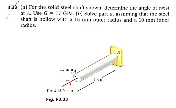 3.33 (a) For the solid steel shaft shown, determine the angle of twist
at A. Use G = 77 GPa. (b) Solve part a, assuming that the steel
shaft is hollow with a 15 mm outer radius and a 10 mm inner
radius.
15 mm A
1.8 m
T = 250 N. m
Fig. P3.33
