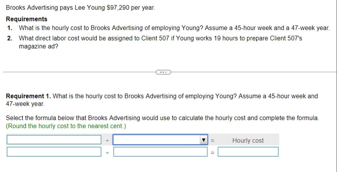 Brooks Advertising pays Lee Young $97,290 per year.
Requirements
1. What is the hourly cost to Brooks Advertising of employing Young? Assume a 45-hour week and a 47-week year.
2. What direct labor cost would be assigned to Client 507 if Young works 19 hours to prepare Client 507's
magazine ad?
Requirement 1. What is the hourly cost to Brooks Advertising of employing Young? Assume a 45-hour week and
47-week year.
Select the formula below that Brooks Advertising would use to calculate the hourly cost and complete the formula.
(Round the hourly cost to the nearest cent.)
+
Hourly cost