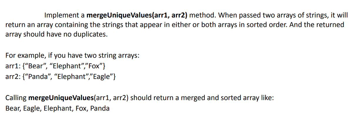 Implement a mergeUniqueValues(arr1, arr2) method. When passed two arrays of strings, it will
return an array containing the strings that appear in either or both arrays in sorted order. And the returned
array should have no duplicates.
For example, if you have two string arrays:
arr1: {"Bear", "Elephant","Fox"}
arr2: {"Panda", "Elephant","Eagle"}
Calling mergeUniqueValues(arr1, arr2) should return a merged and sorted array like:
Bear, Eagle, Elephant, Fox, Panda
