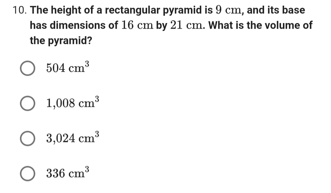 10. The height of a rectangular pyramid is 9 cm, and its base
has dimensions of 16 cm by 21 cm. What is the volume of
the pyramid?
504 cm³
1,008 cm³
3,024 cm³
336 cm³
