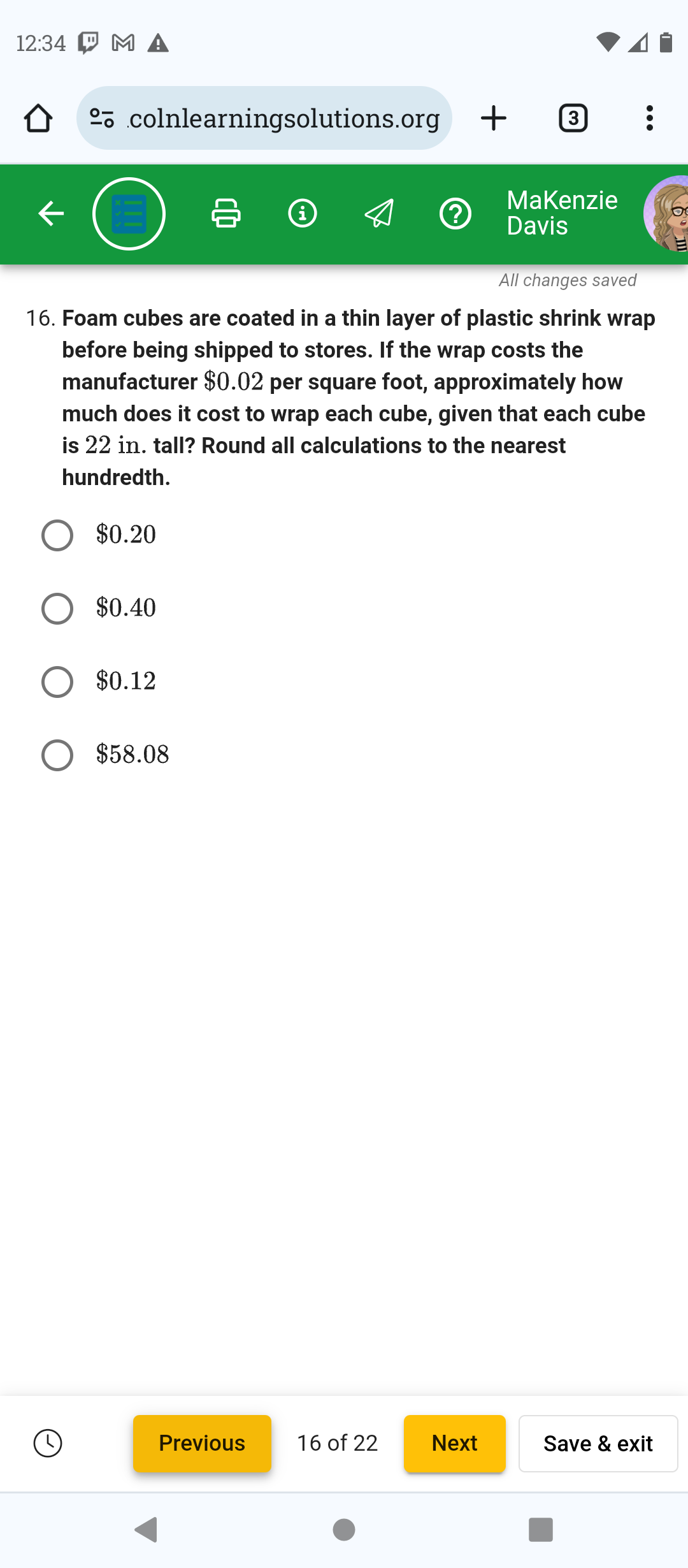 12:34 PM A
colnlearningsolutions.org + 3 :
?
Makenzie
Davis
All changes saved
16. Foam cubes are coated in a thin layer of plastic shrink wrap
before being shipped to stores. If the wrap costs the
manufacturer $0.02 per square foot, approximately how
much does it cost to wrap each cube, given that each cube
is 22 in. tall? Round all calculations to the nearest
hundredth.
$0.20
$0.40
$0.12
$58.08
Previous
16 of 22
Next
Save & exit