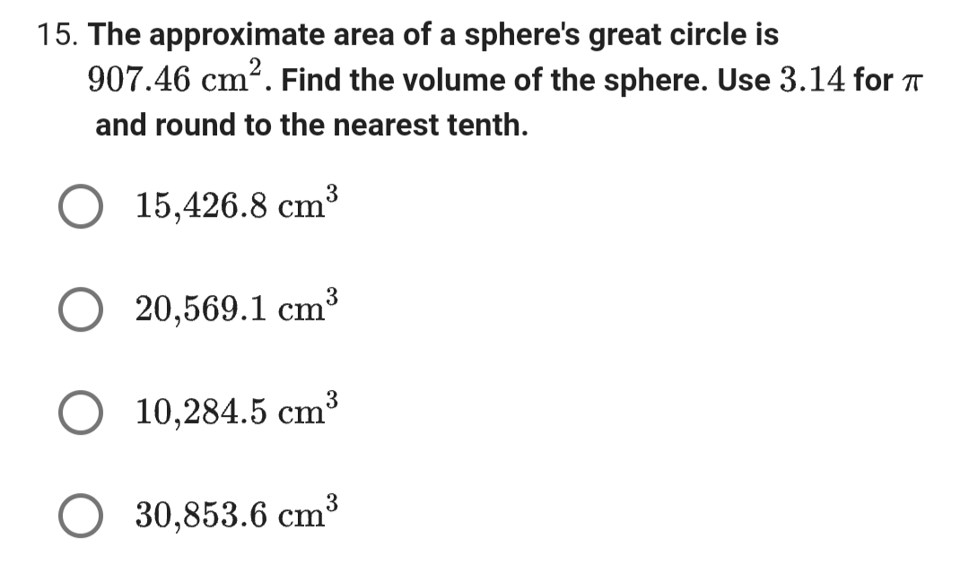 15. The approximate area of a sphere's great circle is
907.46 cm². Find the volume of the sphere. Use 3.14 for T
and round to the nearest tenth.
15,426.8 cm
20,569.1 cm³
3
10,284.5 cm³
○ 30,853.6 cm³