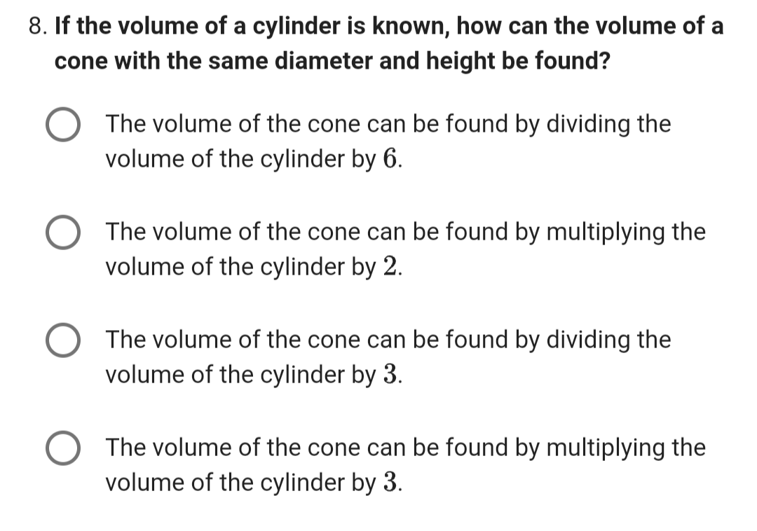 8. If the volume of a cylinder is known, how can the volume of a
cone with the same diameter and height be found?
The volume of the cone can be found by dividing the
volume of the cylinder by 6.
The volume of the cone can be found by multiplying the
volume of the cylinder by 2.
The volume of the cone can be found by dividing the
volume of the cylinder by 3.
The volume of the cone can be found by multiplying the
volume of the cylinder by 3.