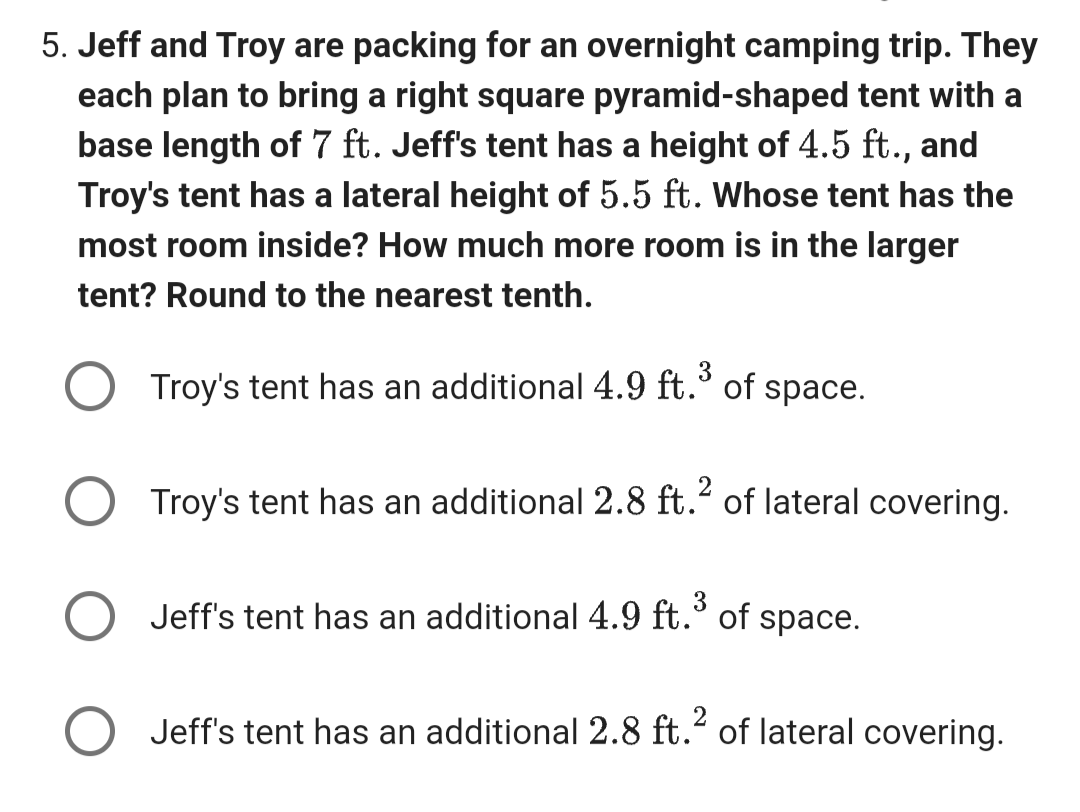 5. Jeff and Troy are packing for an overnight camping trip. They
each plan to bring a right square pyramid-shaped tent with a
base length of 7 ft. Jeff's tent has a height of 4.5 ft., and
Troy's tent has a lateral height of 5.5 ft. Whose tent has the
most room inside? How much more room is in the larger
tent? Round to the nearest tenth.
3
Troy's tent has an additional 4.9 ft.³ of space.
2
Troy's tent has an additional 2.8 ft. of lateral covering.
3
Jeff's tent has an additional 4.9 ft.³ of space.
○ Jeff's tent has an additional 2.8 ft.² of lateral covering.