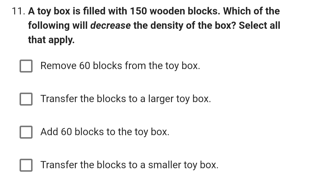 11. A toy box is filled with 150 wooden blocks. Which of the
following will decrease the density of the box? Select all
that apply.
Remove 60 blocks from the toy box.
Transfer the blocks to a larger toy box.
Add 60 blocks to the toy box.
Transfer the blocks to a smaller toy box.
