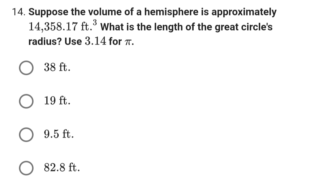 14. Suppose the volume of a hemisphere is approximately
3
14,358.17 ft. What is the length of the great circle's
radius? Use 3.14 for π.
38 ft.
19 ft.
9.5 ft.
82.8 ft.