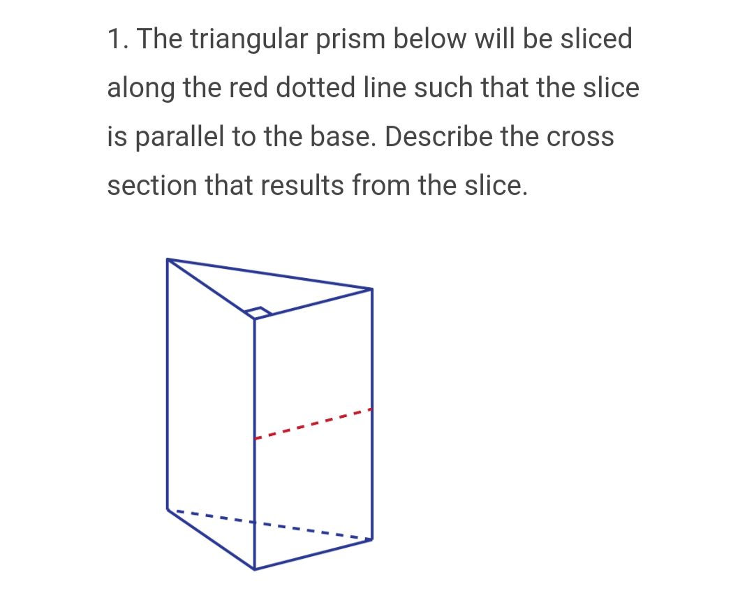 1. The triangular prism below will be sliced
along the red dotted line such that the slice
is parallel to the base. Describe the cross
section that results from the slice.