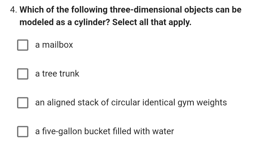 4. Which of the following three-dimensional objects can be
modeled as a cylinder? Select all that apply.
a mailbox
a tree trunk
an aligned stack of circular identical gym weights
a five-gallon bucket filled with water