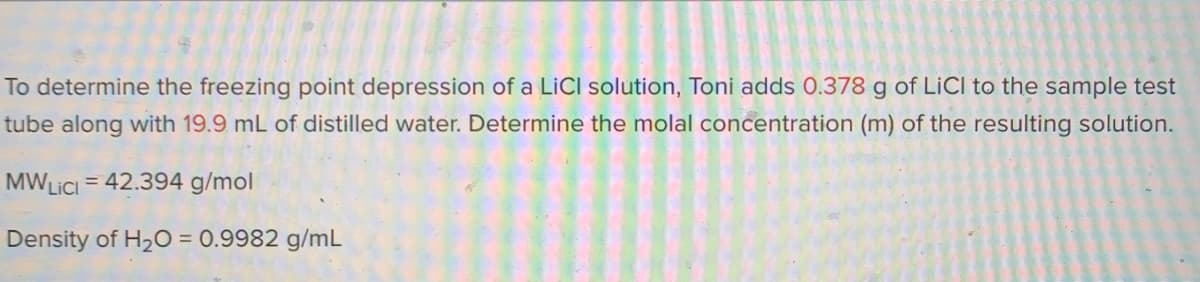To determine the freezing point depression of a LiCI solution, Toni adds 0.378 g of LICI to the sample test
tube along with 19.9 mL of distilled water. Determine the molal concentration (m) of the resulting solution.
MWLICI = 42.394 g/mol
%3D
Density of H20 = 0.9982 g/mL
