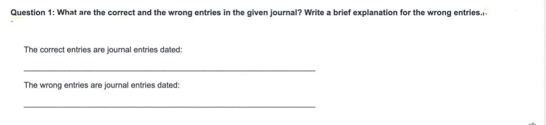 Question 1: What are the correct and the wrong entries in the given journal? Write a brief explanation for the wrong entries..
The correct entries are journal entries dated:
The wrong entries are journal entries dated:

