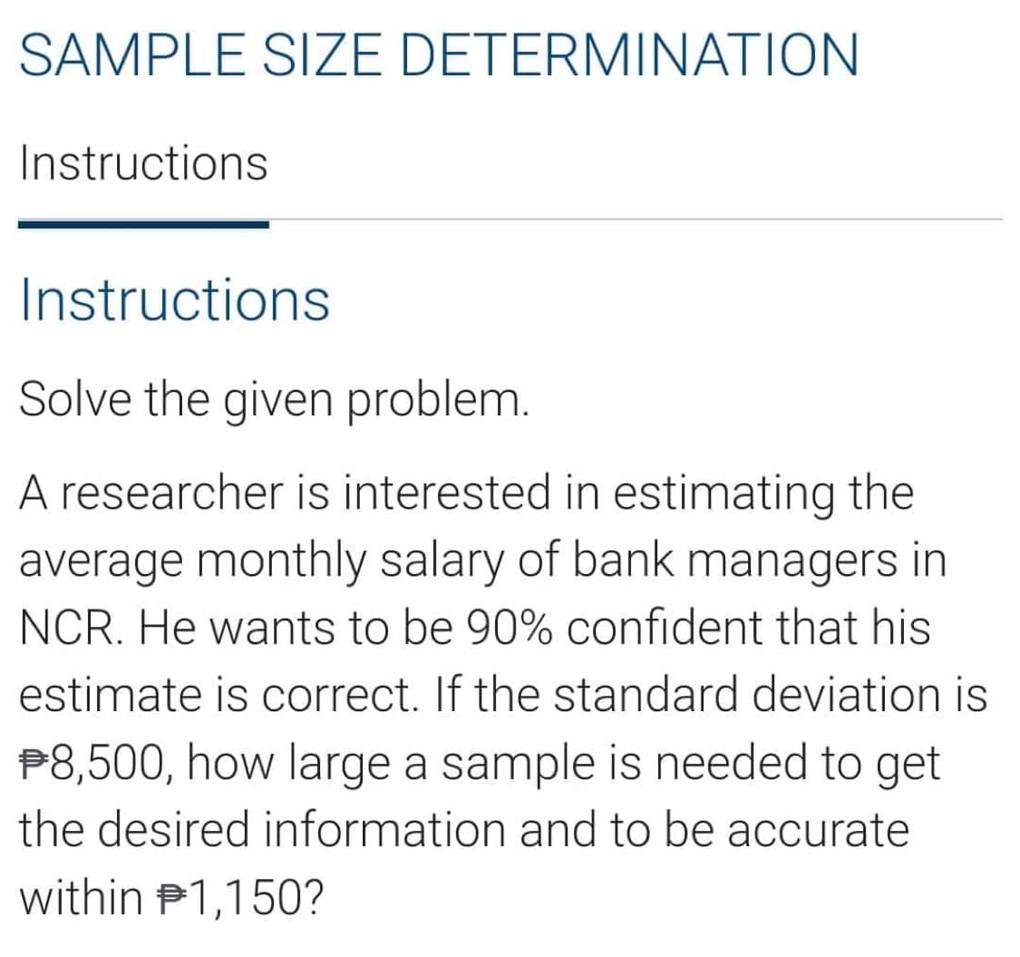 SAMPLE SIZE DETERMINATION
Instructions
Instructions
Solve the given problem.
A researcher is interested in estimating the
average monthly salary of bank managers in
NCR. He wants to be 90% confident that his
estimate is correct. If the standard deviation is
P8,500, how large a sample is needed to get
the desired information and to be accurate
within P1,150?
