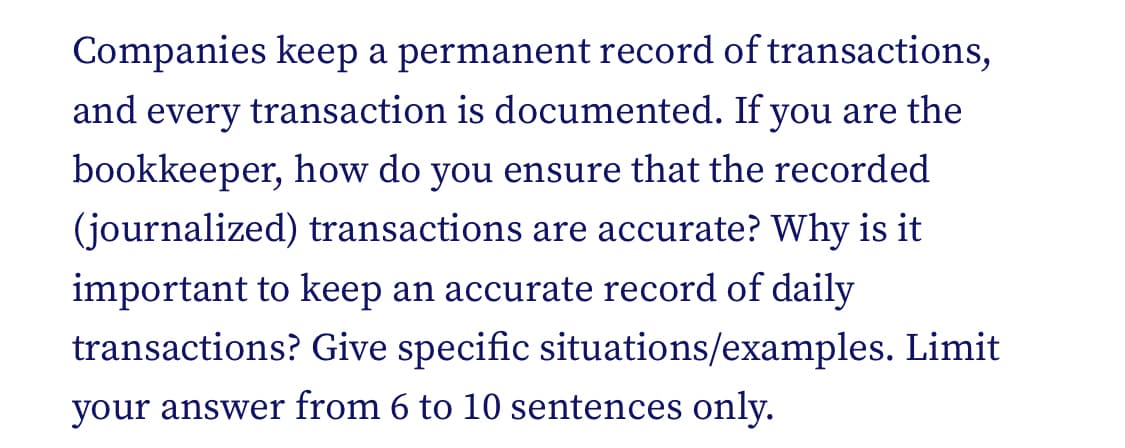 Companies keep a permanent record of transactions,
and every transaction is documented. If you are the
bookkeeper, how do you ensure that the recorded
(journalized) transactions are accurate? Why is it
important to keep an accurate record of daily
transactions? Give specific situations/examples. Limit
your answer from 6 to 10 sentences only.
