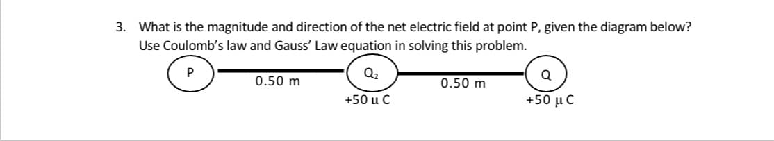 3. What is the magnitude and direction of the net electric field at point P, given the diagram below?
Use Coulomb's law and Gauss' Law equation in solving this problem.
P
Q2
Q
0.50 m
0.50 m
+50 u C
+50 μ C
