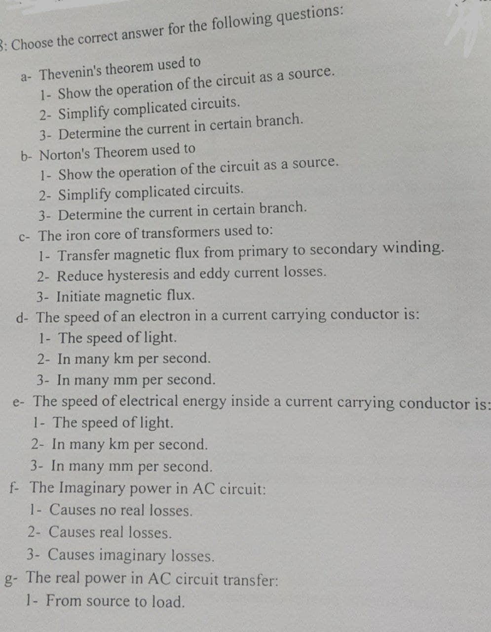 3: Choose the correct answer for the following questions:
a- Thevenin's theorem used to
1- Show the operation of the circuit as a source.
2- Simplify complicated circuits.
3- Determine the current in certain branch.
b- Norton's Theorem used to
1- Show the operation of the circuit as a source.
2- Simplify complicated circuits.
3- Determine the current in certain branch.
c- The iron core of transformers used to:
1- Transfer magnetic flux from primary to secondary winding.
2- Reduce hysteresis and eddy current losses.
3- Initiate magnetic flux.
d- The speed of an electron in a current carrying conductor is:
1- The speed of light.
2- In many km per second.
3- In many mm per second.
e- The speed of electrical energy inside a current carrying conductor is:
1- The speed of light.
2- In many km per second.
3- In many mm per second.
f- The Imaginary power in AC circuit:
1- Causes no real losses.
2- Causes real losses.
3- Causes imaginary losses.
g- The real power in AC circuit transfer:
1- From source to load.
